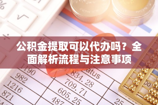 当阳公积金提取可以代办吗？全面解析流程与注意事项