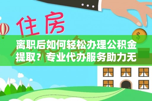 当阳离职后如何轻松办理公积金提取？专业代办服务助力无忧