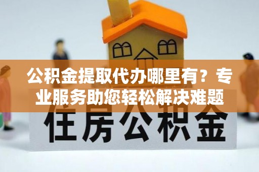 当阳公积金提取代办哪里有？专业服务助您轻松解决难题