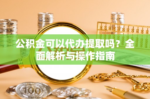 当阳公积金可以代办提取吗？全面解析与操作指南