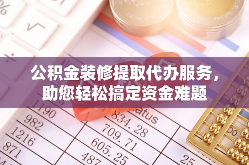 当阳公积金装修提取代办服务，助您轻松搞定资金难题
