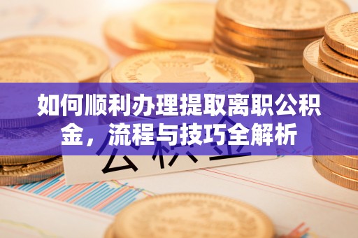 当阳如何顺利办理提取离职公积金，流程与技巧全解析