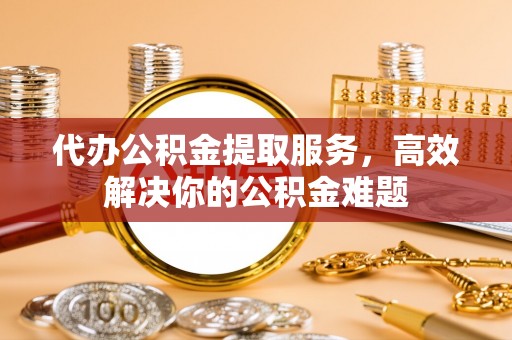 当阳代办公积金提取服务，高效解决你的公积金难题