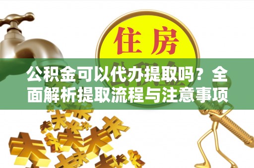 当阳公积金可以代办提取吗？全面解析提取流程与注意事项