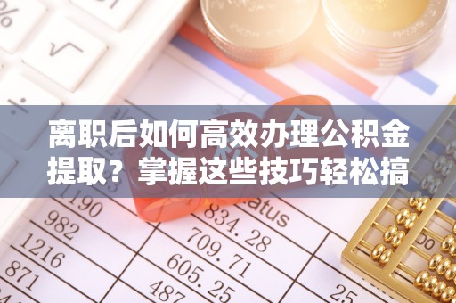 当阳离职后如何高效办理公积金提取？掌握这些技巧轻松搞定