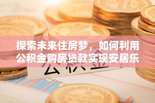 当阳探索未来住房梦，如何利用公积金购房贷款实现安居乐业