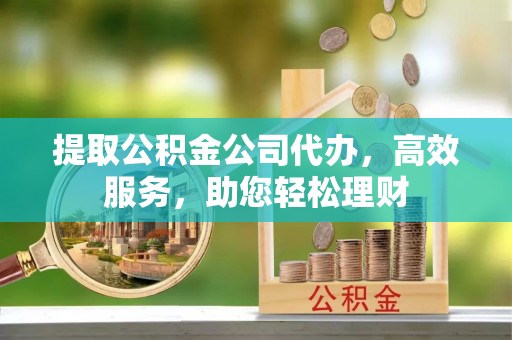当阳提取公积金公司代办，高效服务，助您轻松理财