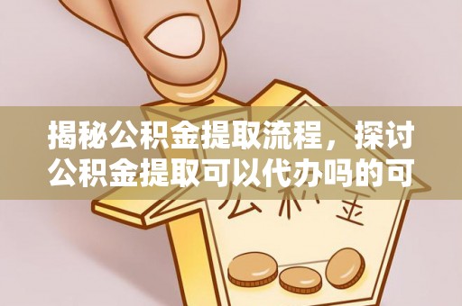 当阳揭秘公积金提取流程，探讨公积金提取可以代办吗的可行性与注意事项