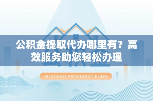 当阳公积金提取代办哪里有？高效服务助您轻松办理