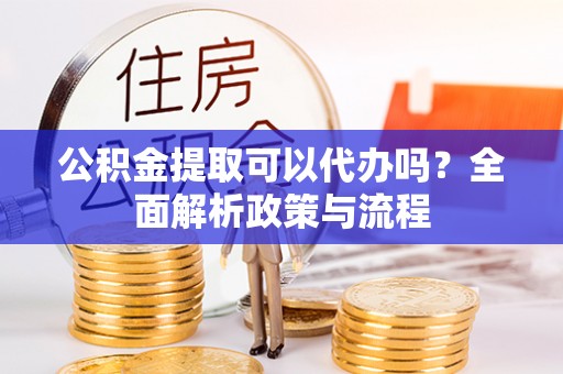 当阳公积金提取可以代办吗？全面解析政策与流程