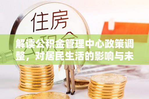 当阳解读公积金管理中心政策调整，对居民生活的影响与未来展望