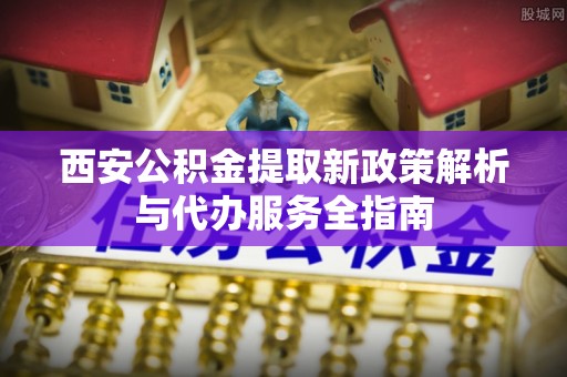 当阳西安公积金提取新政策解析与代办服务全指南
