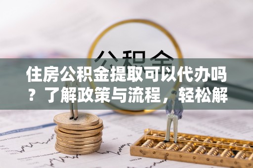 当阳住房公积金提取可以代办吗？了解政策与流程，轻松解决你的疑问