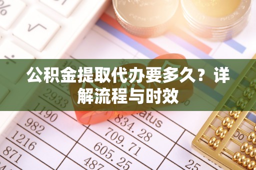 当阳公积金提取代办要多久？详解流程与时效