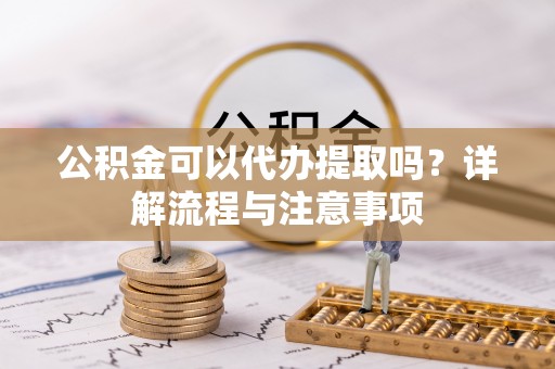 当阳公积金可以代办提取吗？详解流程与注意事项