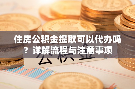 当阳住房公积金提取可以代办吗？详解流程与注意事项