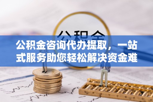 当阳公积金咨询代办提取，一站式服务助您轻松解决资金难题