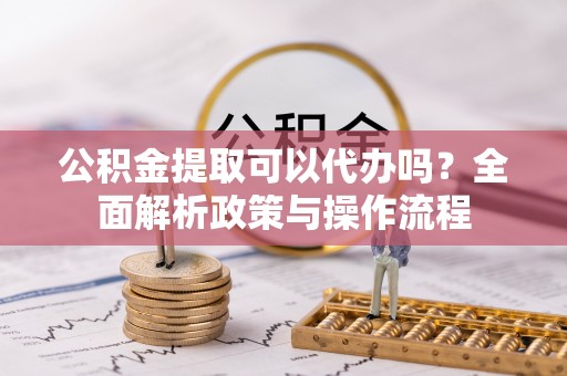 当阳公积金提取可以代办吗？全面解析政策与操作流程