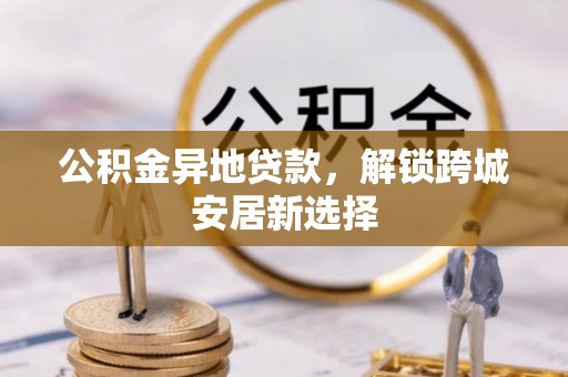 当阳公积金异地贷款，解锁跨城安居新选择