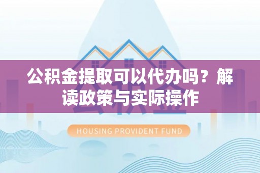 当阳公积金提取可以代办吗？解读政策与实际操作