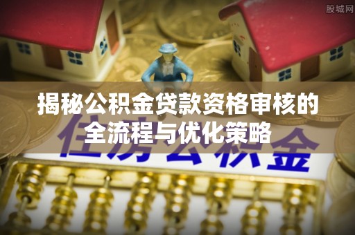当阳揭秘公积金贷款资格审核的全流程与优化策略