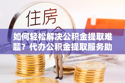 当阳如何轻松解决公积金提取难题？代办公积金提取服务助您一臂之力