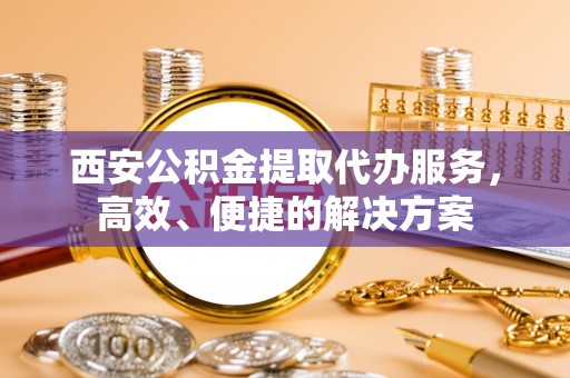 当阳西安公积金提取代办服务，高效、便捷的解决方案