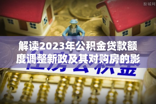 当阳解读2023年公积金贷款额度调整新政及其对购房的影响