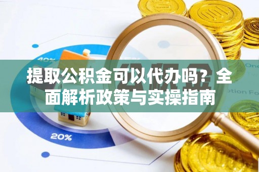 当阳提取公积金可以代办吗？全面解析政策与实操指南