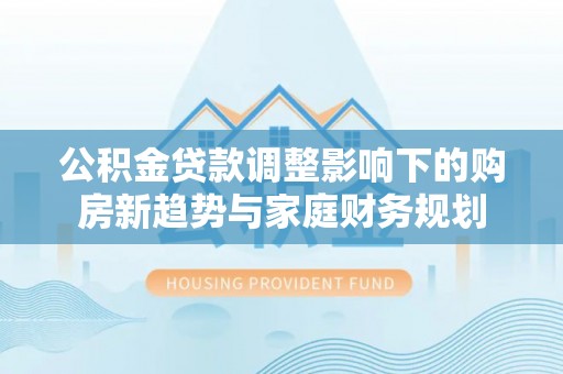 当阳公积金贷款调整影响下的购房新趋势与家庭财务规划