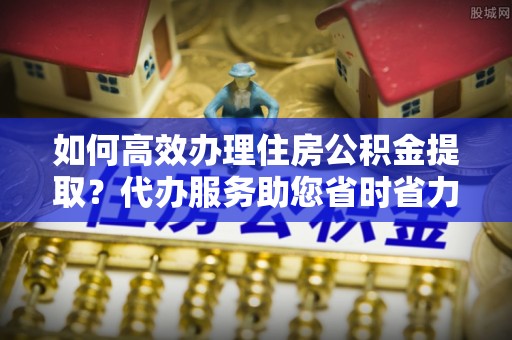 当阳如何高效办理住房公积金提取？代办服务助您省时省力