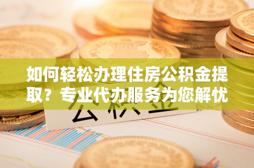 当阳如何轻松办理住房公积金提取？专业代办服务为您解忧