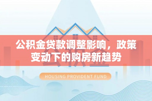 当阳公积金贷款调整影响，政策变动下的购房新趋势