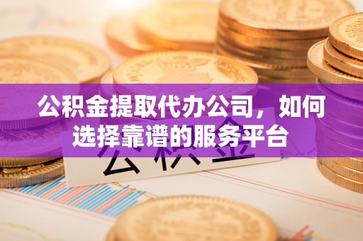 当阳公积金提取代办公司，如何选择靠谱的服务平台