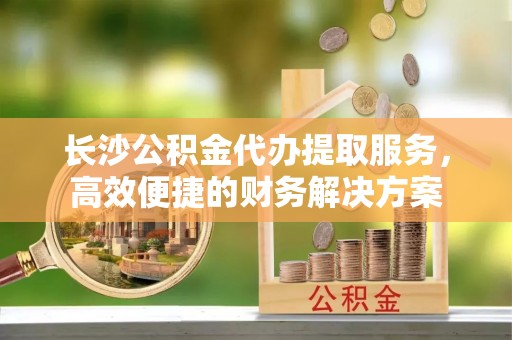 当阳长沙公积金代办提取服务，高效便捷的财务解决方案
