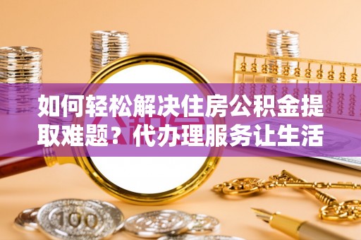 当阳如何轻松解决住房公积金提取难题？代办理服务让生活更简单