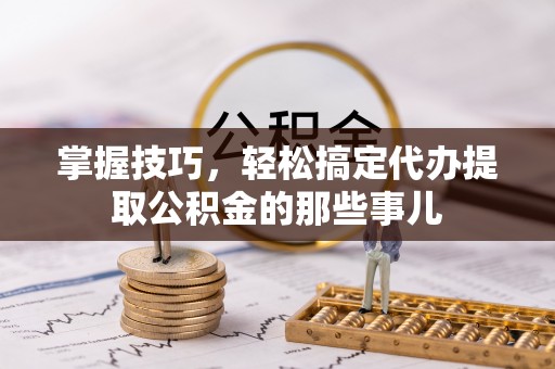 当阳掌握技巧，轻松搞定代办提取公积金的那些事儿