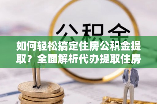 当阳如何轻松搞定住房公积金提取？全面解析代办提取住房公积金流程