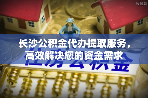 当阳长沙公积金代办提取服务，高效解决您的资金需求
