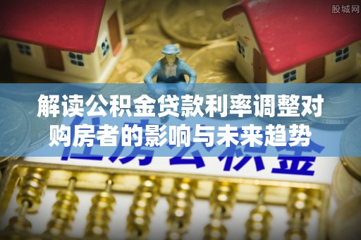当阳解读公积金贷款利率调整对购房者的影响与未来趋势
