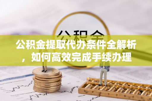 当阳公积金提取代办条件全解析，如何高效完成手续办理