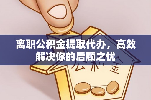 当阳离职公积金提取代办，高效解决你的后顾之忧