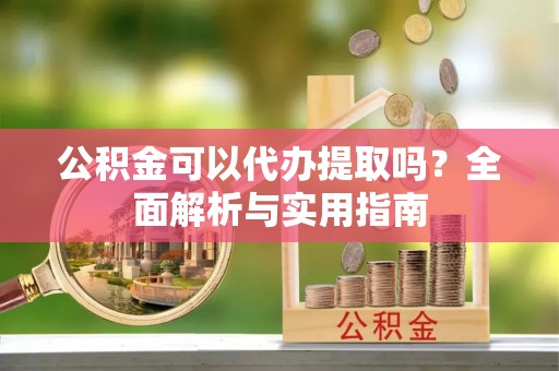 当阳公积金可以代办提取吗？全面解析与实用指南
