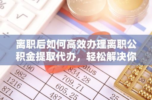 当阳离职后如何高效办理离职公积金提取代办，轻松解决你的后顾之忧