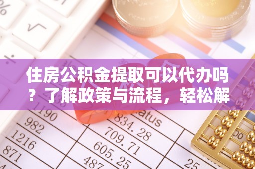 当阳住房公积金提取可以代办吗？了解政策与流程，轻松解决你的疑问