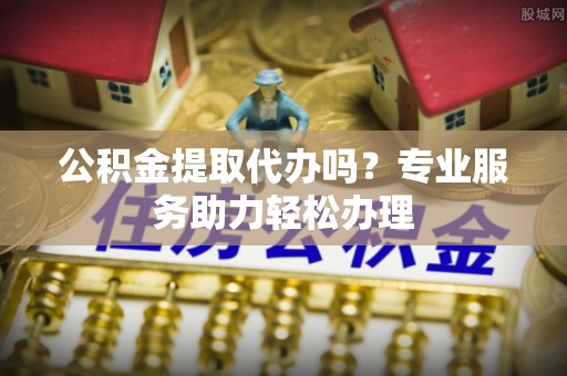 当阳公积金提取代办吗？专业服务助力轻松办理