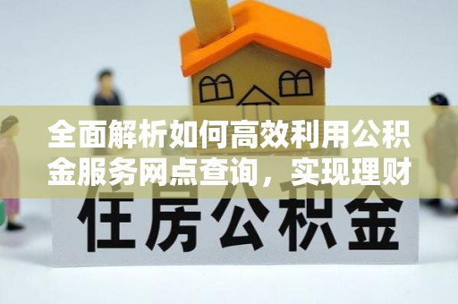 当阳全面解析如何高效利用公积金服务网点查询，实现理财与生活优化