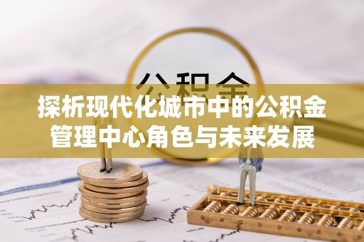 当阳探析现代化城市中的公积金管理中心角色与未来发展
