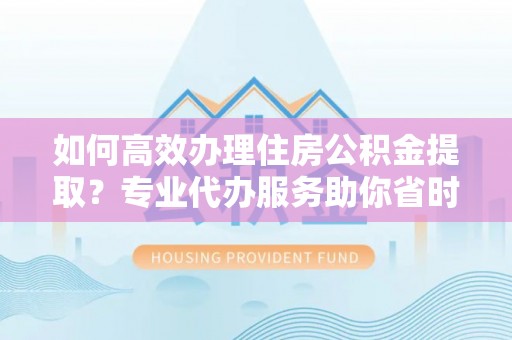 当阳如何高效办理住房公积金提取？专业代办服务助你省时省力