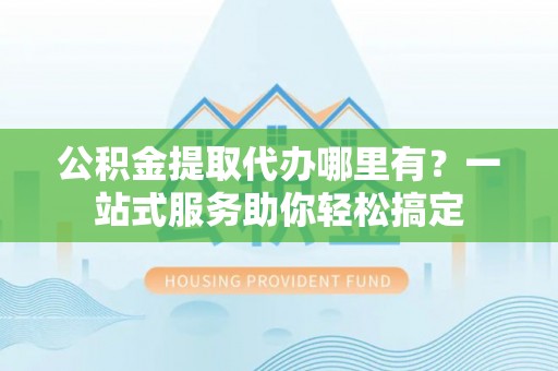 当阳公积金提取代办哪里有？一站式服务助你轻松搞定